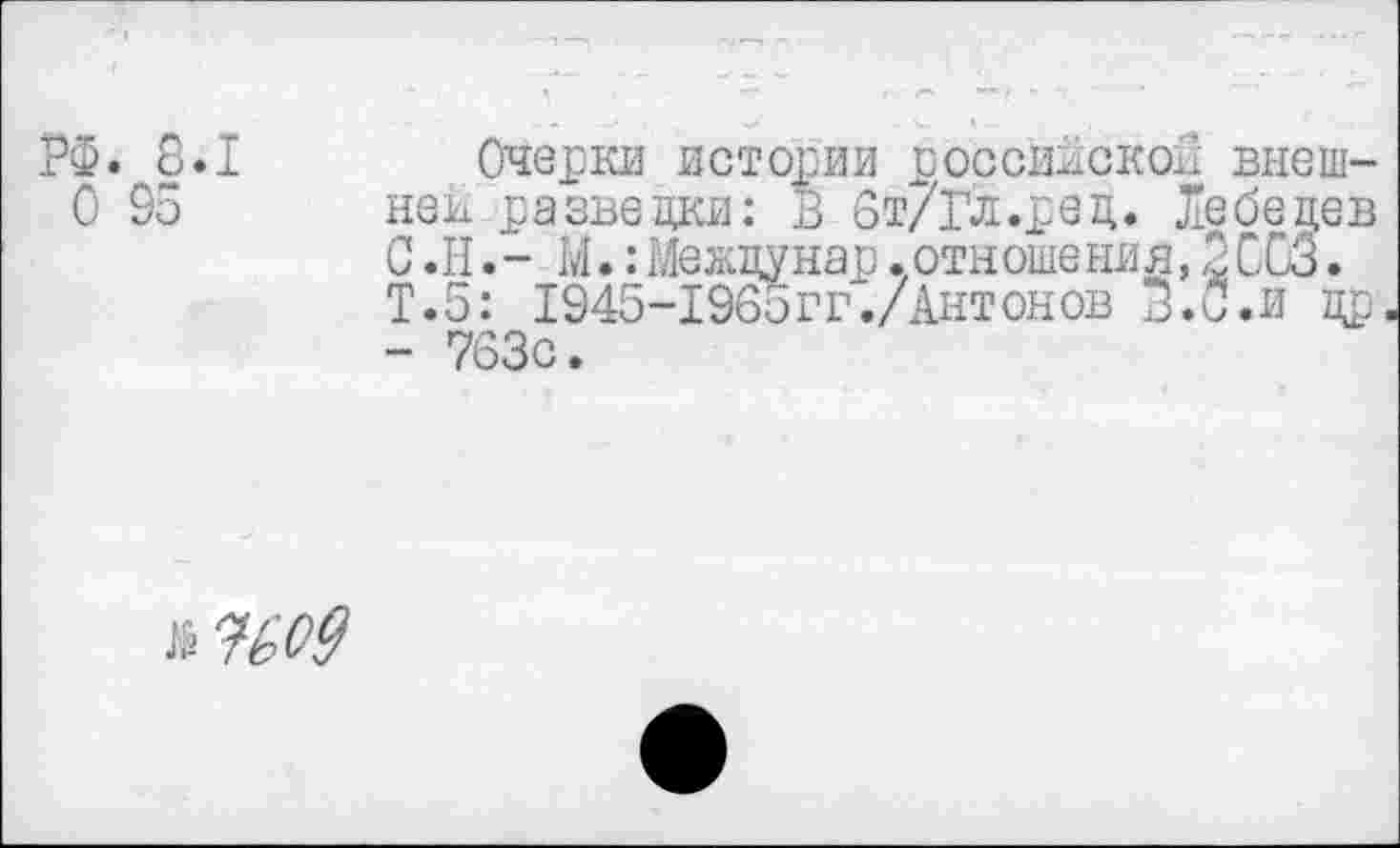 ﻿РФ. 8.1
О 95
Очерки истории российской внешней разведки: В 6т/Гл.ред. Лебедев С.Н.- М.:Межцунар.отношения,3063. Т.5: 1945-1965гт ./Антонов З.С.и др - 763с.
л %о9